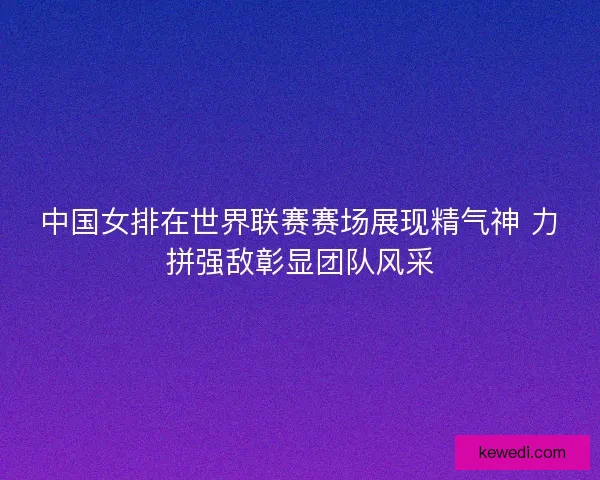 中国女排在世界联赛赛场展现精气神 力拼强敌彰显团队风采