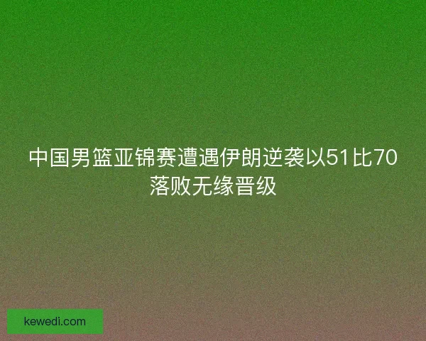 中国男篮亚锦赛遭遇伊朗逆袭以51比70落败无缘晋级