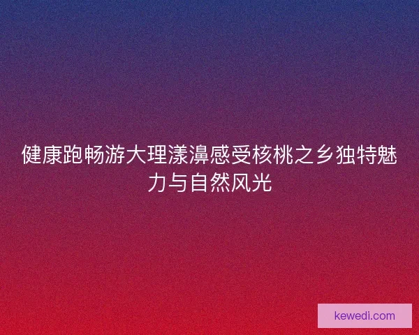 健康跑畅游大理漾濞感受核桃之乡独特魅力与自然风光