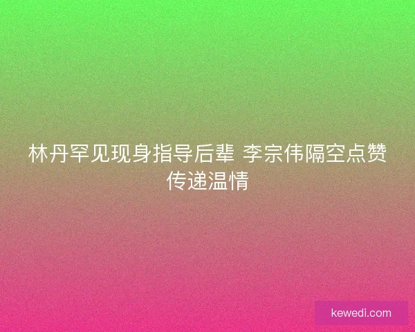 林丹罕见现身指导后辈 李宗伟隔空点赞传递温情