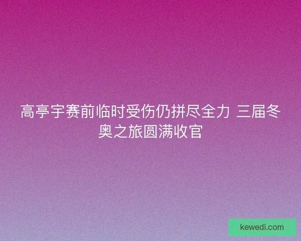 高亭宇赛前临时受伤仍拼尽全力 三届冬奥之旅圆满收官
