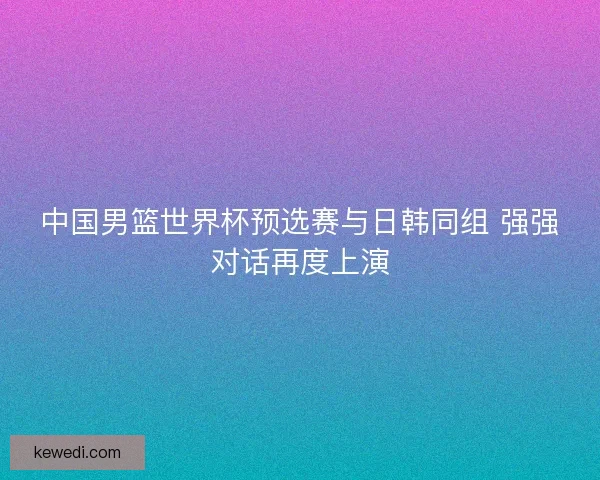 中国男篮世界杯预选赛与日韩同组 强强对话再度上演
