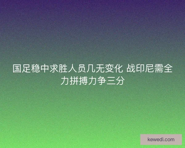 国足稳中求胜人员几无变化 战印尼需全力拼搏力争三分